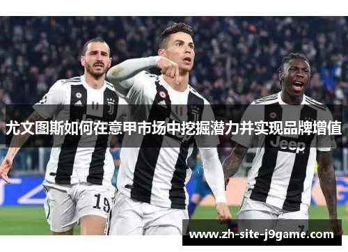 尤文图斯如何在意甲市场中挖掘潜力并实现品牌增值