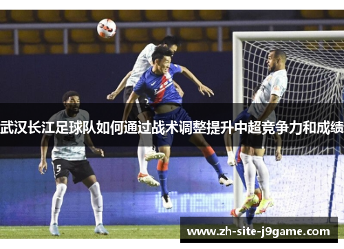 武汉长江足球队如何通过战术调整提升中超竞争力和成绩
