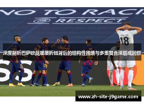 深度剖析巴萨欧战屡屡折戟背后的结构性困境与多重复合深层成因群 深度剖析巴萨欧战屡屡折戟背后的结构性困境与多重复合深层成因群
