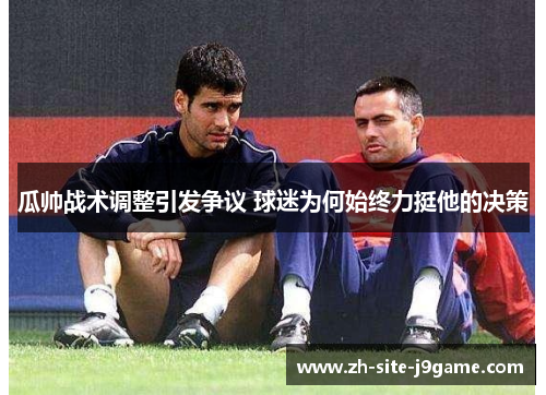 瓜帅战术调整引发争议 球迷为何始终力挺他的决策