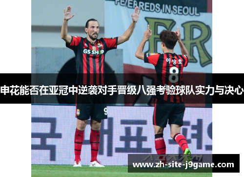 申花能否在亚冠中逆袭对手晋级八强考验球队实力与决心 申花能否在亚冠中逆袭对手晋级八强考验球队实力与决心