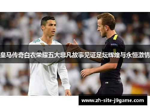 皇马传奇白衣荣耀五大非凡故事见证足坛辉煌与永恒激情