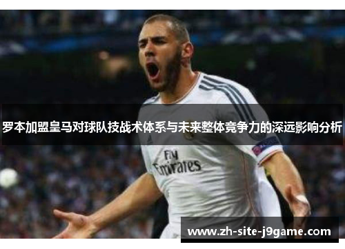 罗本加盟皇马对球队技战术体系与未来整体竞争力的深远影响分析 罗本加盟皇马对球队技战术体系与未来整体竞争力的深远影响分析