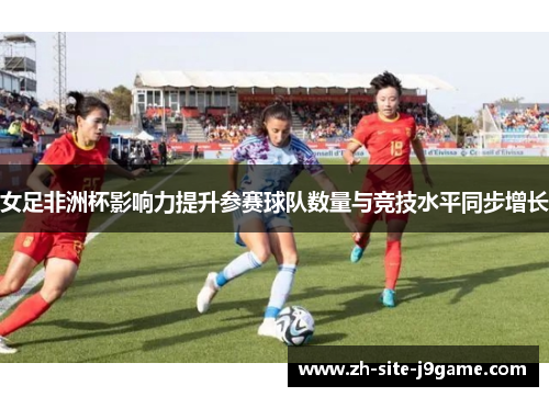 女足非洲杯影响力提升参赛球队数量与竞技水平同步增长