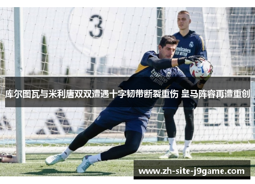 库尔图瓦与米利唐双双遭遇十字韧带断裂重伤 皇马阵容再遭重创 库尔图瓦与米利唐双双遭遇十字韧带断裂重伤 皇马阵容再遭重创