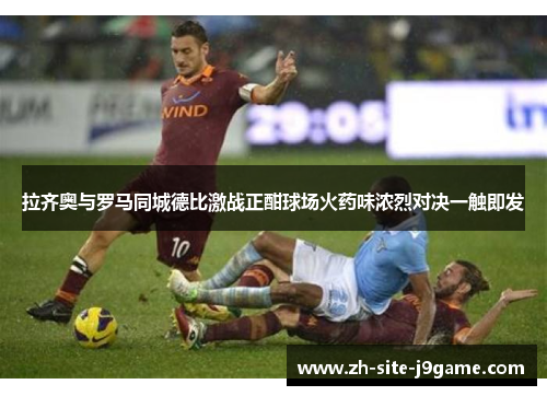 拉齐奥与罗马同城德比激战正酣球场火药味浓烈对决一触即发 拉齐奥与罗马同城德比激战正酣球场火药味浓烈对决一触即发