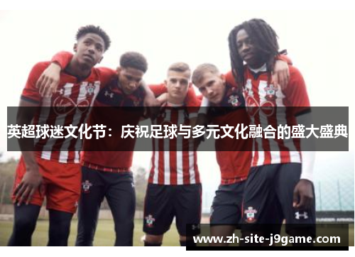 英超球迷文化节:庆祝足球与多元文化融合的盛大盛典 英超球迷文化节:庆祝足球与多元文化融合的盛大盛典
